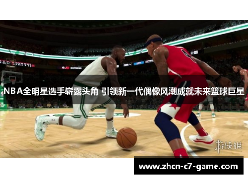 NBA全明星选手崭露头角 引领新一代偶像风潮成就未来篮球巨星