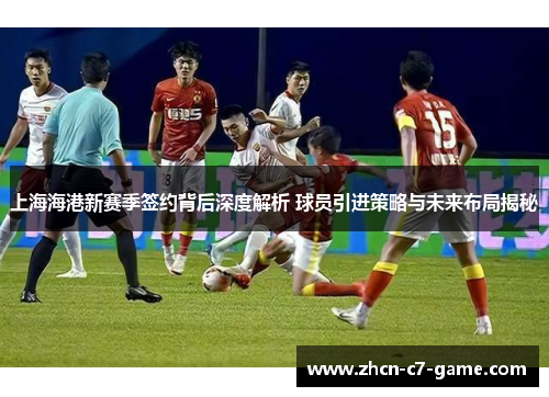上海海港新赛季签约背后深度解析 球员引进策略与未来布局揭秘