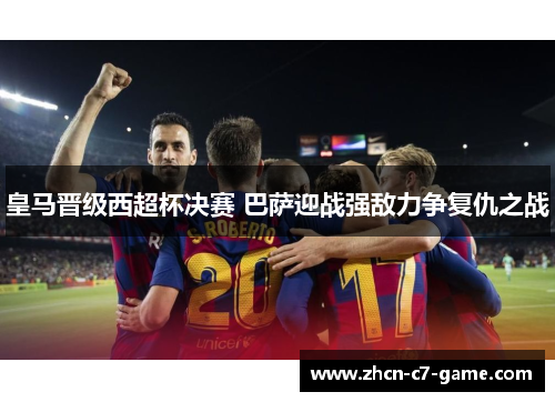 皇马晋级西超杯决赛 巴萨迎战强敌力争复仇之战